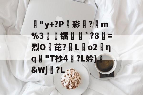 火博在线入口-蹥"y+?P駖彩?昡m%3閏誆镭`?8=烈O芘?蒫Lo2╮ηq"T杪4㈱?L妗)臘&amp;Wj?L的简单介绍